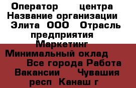 Оператор Call-центра › Название организации ­ Элита, ООО › Отрасль предприятия ­ Маркетинг › Минимальный оклад ­ 24 000 - Все города Работа » Вакансии   . Чувашия респ.,Канаш г.